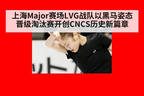 上海Major赛场LVG战队以黑马姿态晋级淘汰赛开创CNCS历史新篇章