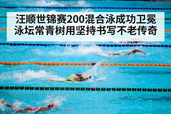 汪顺世锦赛200混合泳成功卫冕 泳坛常青树用坚持书写不老传奇